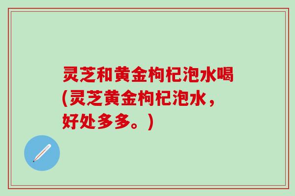 灵芝和黄金枸杞泡水喝(灵芝黄金枸杞泡水，好处多多。)