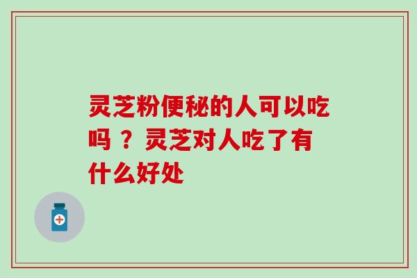 灵芝粉便秘的人可以吃吗 ？灵芝对人吃了有什么好处
