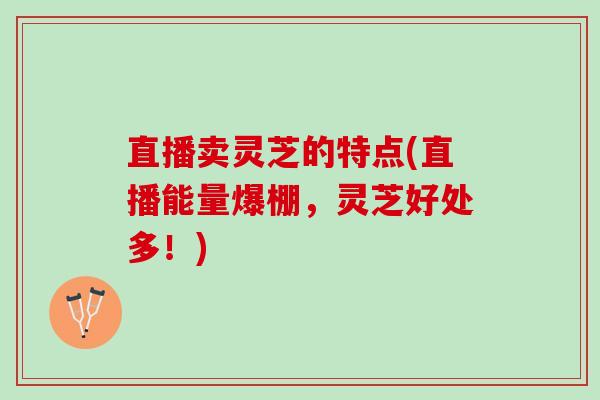 直播卖灵芝的特点(直播能量爆棚，灵芝好处多！)