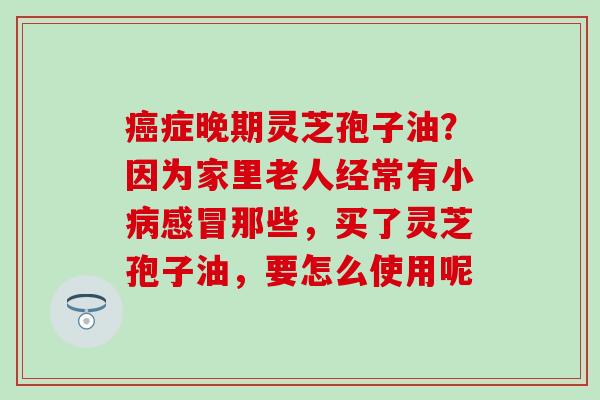 癌症晚期灵芝孢子油？因为家里老人经常有小病感冒那些，买了灵芝孢子油，要怎么使用呢