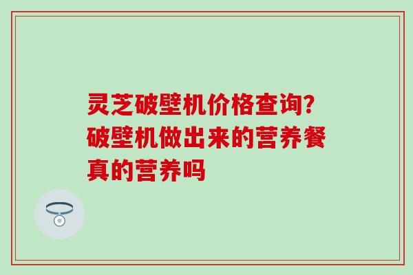 灵芝破壁机价格查询?破壁机做出来的营养餐真的营养吗 灵芝破壁机价格查询?破壁机做出来的营养餐真的营养吗