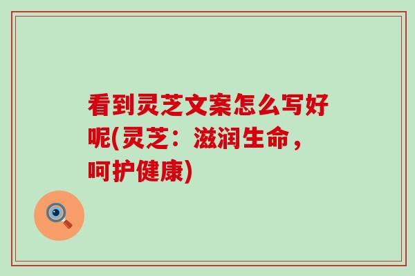 看到灵芝文案怎么写好呢(灵芝：滋润生命，呵护健康)