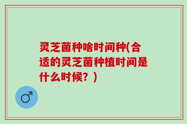 灵芝菌种啥时间种(合适的灵芝菌种植时间是什么时候？)