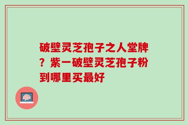 破壁灵芝孢子之人堂牌？紫一破壁灵芝孢子粉到哪里买最好