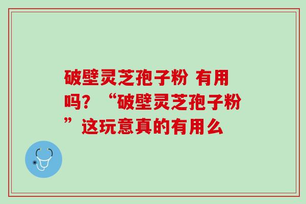 破壁灵芝孢子粉 有用吗？“破壁灵芝孢子粉”这玩意真的有用么