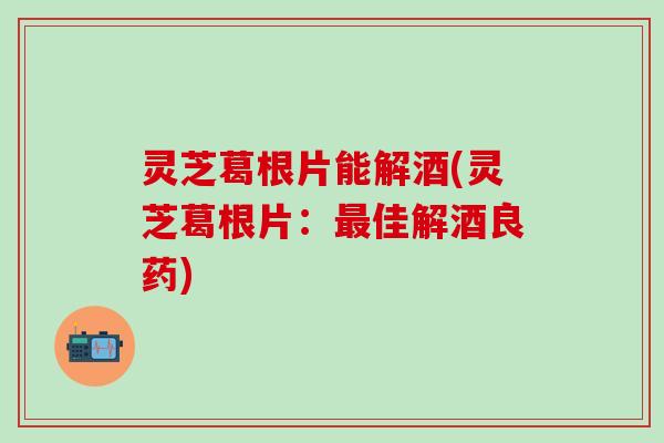 灵芝葛根片能解酒(灵芝葛根片：最佳解酒良药)