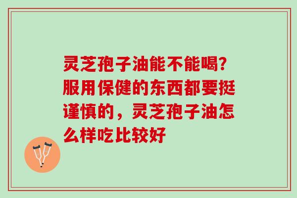 灵芝孢子油能不能喝？服用保健的东西都要挺谨慎的，灵芝孢子油怎么样吃比较好