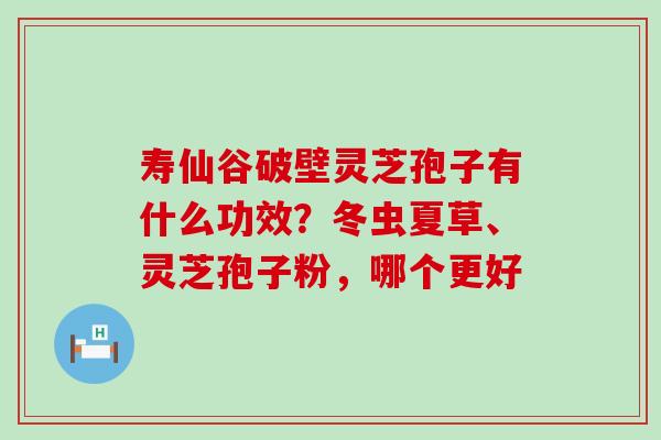 寿仙谷破壁灵芝孢子有什么功效？冬虫夏草、灵芝孢子粉，哪个更好