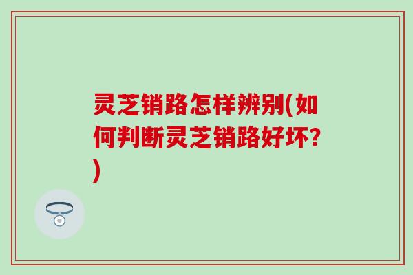 灵芝销路怎样辨别(如何判断灵芝销路好坏？)