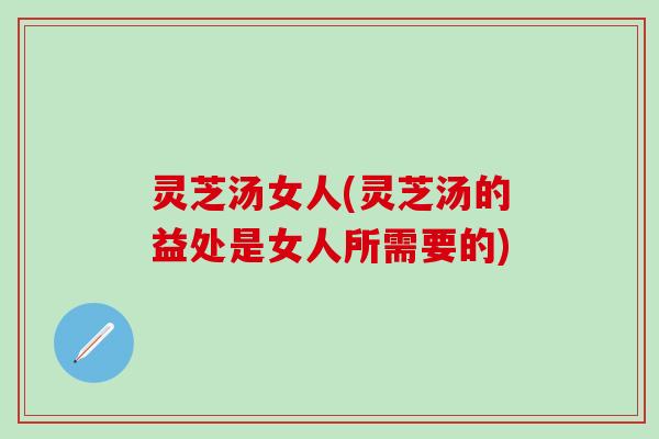 灵芝汤女人(灵芝汤的益处是女人所需要的)