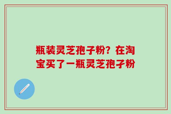 瓶装灵芝孢子粉？在淘宝买了一瓶灵芝孢孑粉