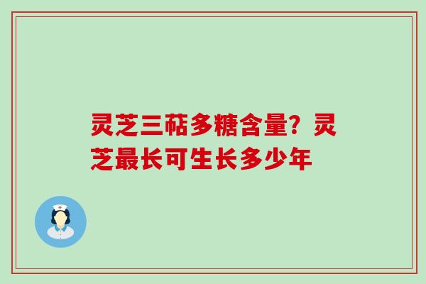 灵芝三萜多糖含量？灵芝最长可生长多少年