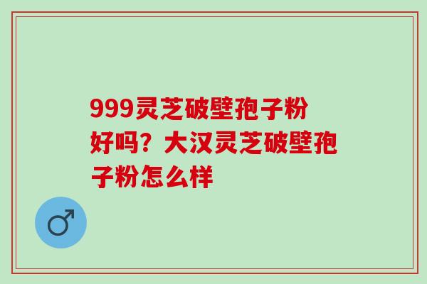 999灵芝破壁孢子粉好吗？大汉灵芝破壁孢子粉怎么样