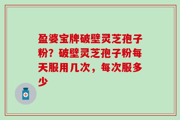 盈婆宝牌破壁灵芝孢子粉？破壁灵芝孢子粉每天服用几次，每次服多少