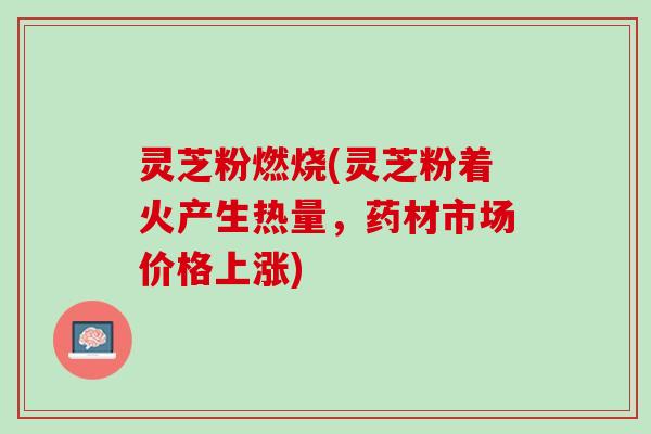 灵芝粉燃烧(灵芝粉着火产生热量，药材市场价格上涨)