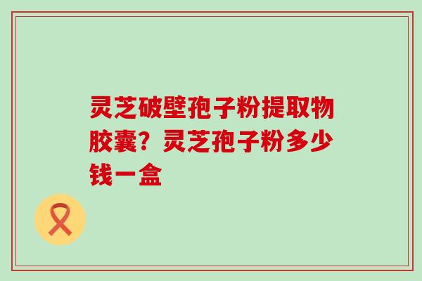 灵芝破壁孢子粉提取物胶囊？灵芝孢子粉多少钱一盒