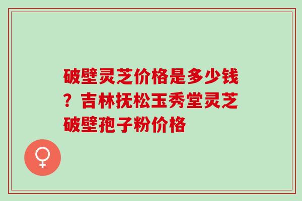 破壁灵芝价格是多少钱？吉林抚松玉秀堂灵芝破壁孢子粉价格