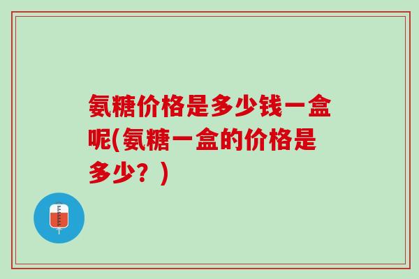 氨糖价格是多少钱一盒呢(氨糖一盒的价格是多少？)
