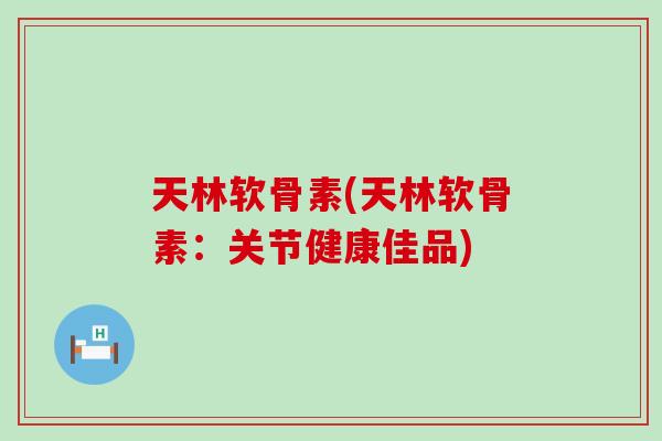 天林软骨素(天林软骨素：关节健康佳品)