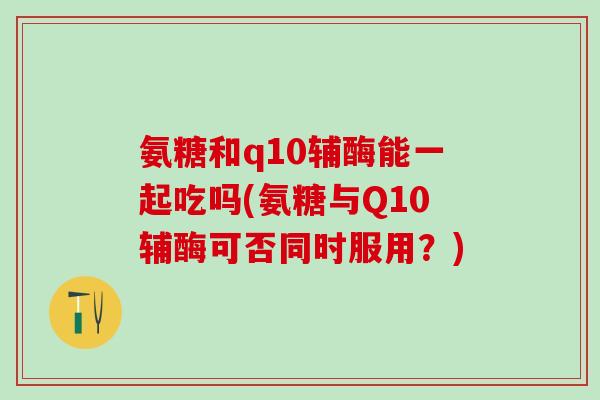 氨糖和q10辅酶能一起吃吗(氨糖与Q10辅酶可否同时服用？)