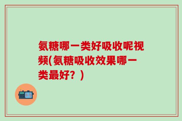 氨糖哪一类好吸收呢视频(氨糖吸收效果哪一类最好？)