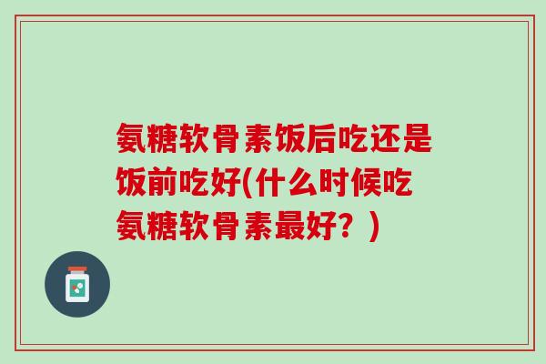 氨糖软骨素饭后吃还是饭前吃好(什么时候吃氨糖软骨素最好？)