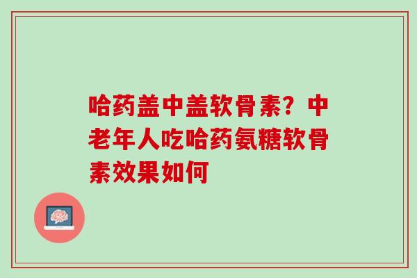 哈药盖中盖软骨素？中老年人吃哈药氨糖软骨素效果如何