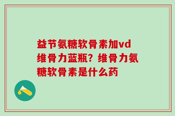 益节氨糖软骨素加vd维骨力蓝瓶？维骨力氨糖软骨素是什么药