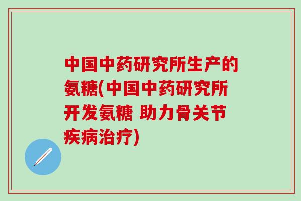 中国中药研究所生产的氨糖(中国中药研究所开发氨糖 助力骨关节疾病治疗)