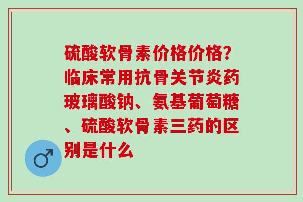 硫酸软骨素价格价格？临床常用抗骨关节炎药玻璃酸钠、氨基葡萄糖、硫酸软骨素三药的区别是什么