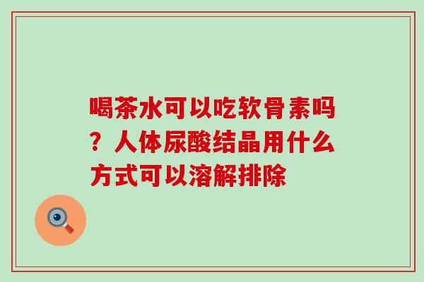 喝茶水可以吃软骨素吗？人体尿酸结晶用什么方式可以溶解排除