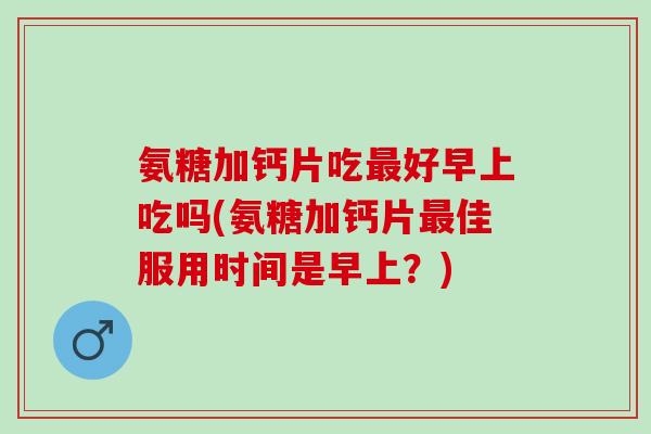 氨糖加钙片吃最好早上吃吗(氨糖加钙片最佳服用时间是早上？)