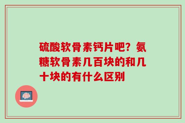 硫酸软骨素钙片吧？氨糖软骨素几百块的和几十块的有什么区别