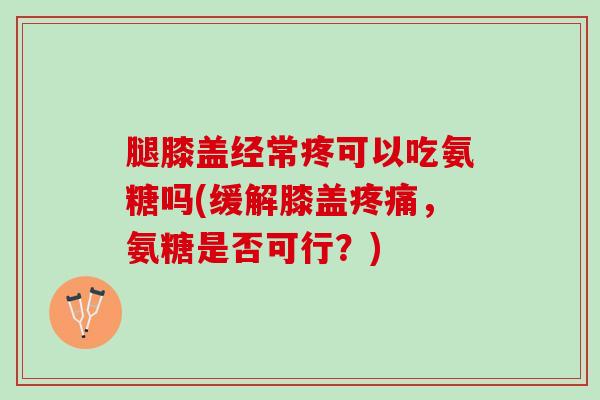腿膝盖经常疼可以吃氨糖吗(缓解膝盖疼痛，氨糖是否可行？)