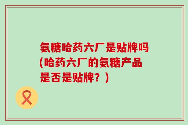 氨糖哈药六厂是贴牌吗(哈药六厂的氨糖产品是否是贴牌？)