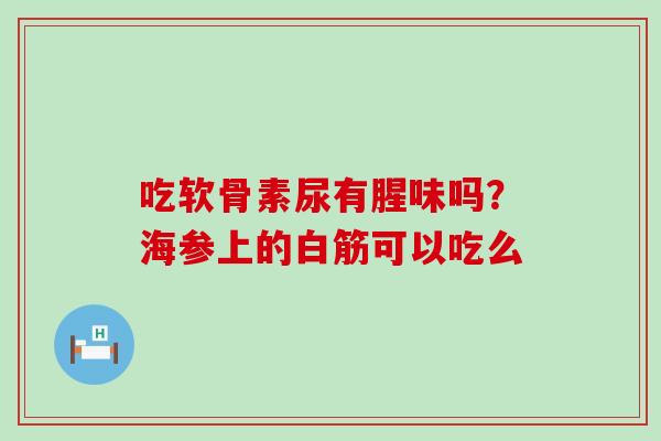 吃软骨素尿有腥味吗？海参上的白筋可以吃么