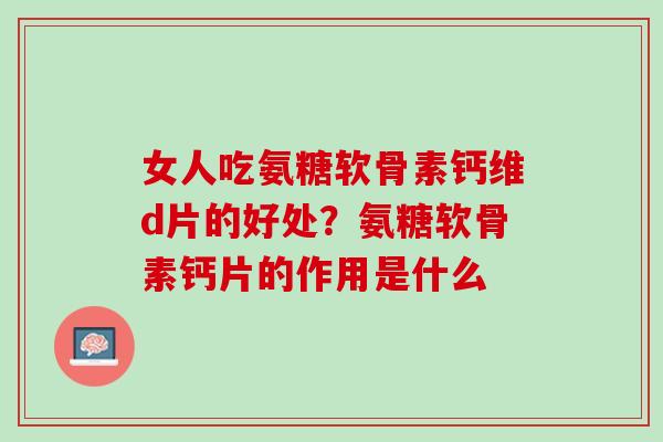 女人吃氨糖软骨素钙维d片的好处？氨糖软骨素钙片的作用是什么