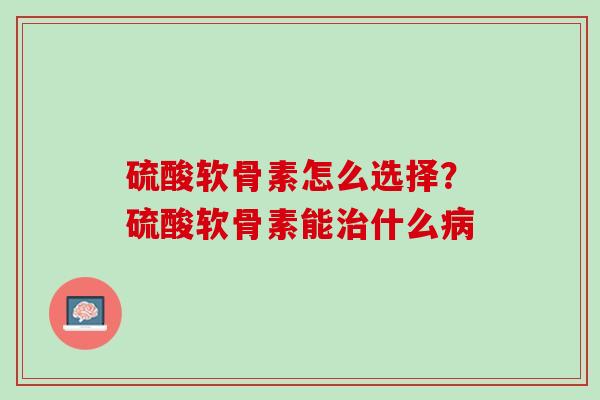 硫酸软骨素怎么选择？硫酸软骨素能治什么病