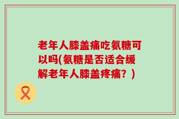 老年人膝盖痛吃氨糖可以吗(氨糖是否适合缓解老年人膝盖疼痛？)