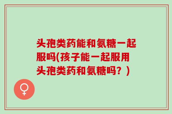 头孢类药能和氨糖一起服吗(孩子能一起服用头孢类药和氨糖吗？)