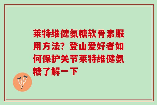 莱特维健氨糖软骨素服用方法？登山爱好者如何保护关节莱特维健氨糖了解一下