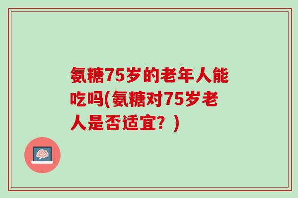 氨糖75岁的老年人能吃吗(氨糖对75岁老人是否适宜？)