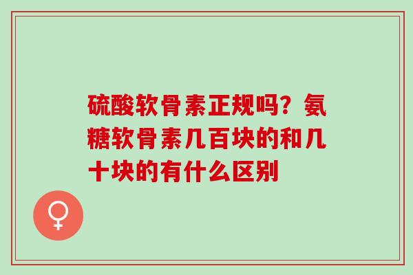 硫酸软骨素正规吗？氨糖软骨素几百块的和几十块的有什么区别