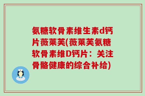 氨糖软骨素维生素d钙片薇莱芙(薇莱芙氨糖软骨素维D钙片：关注骨骼健康的综合补给)
