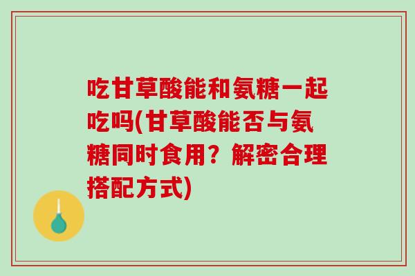 吃甘草酸能和氨糖一起吃吗(甘草酸能否与氨糖同时食用？解密合理搭配方式)