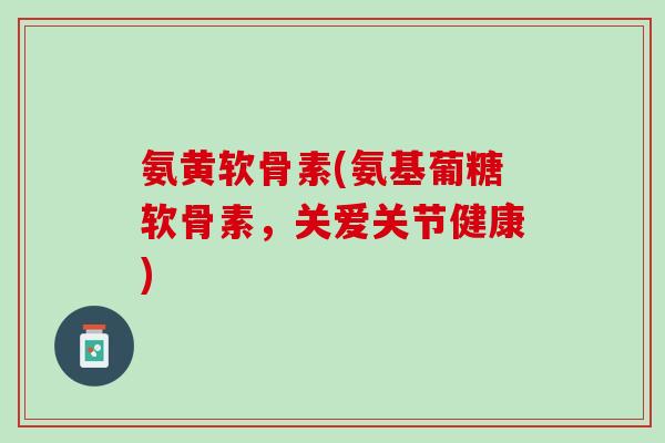 氨黄软骨素(氨基葡糖软骨素，关爱关节健康)