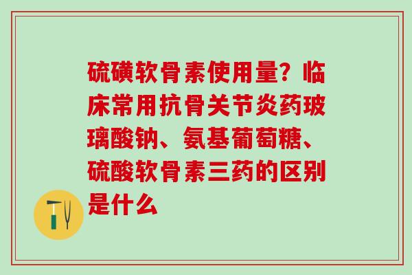 硫磺软骨素使用量？临床常用抗骨关节炎药玻璃酸钠、氨基葡萄糖、硫酸软骨素三药的区别是什么
