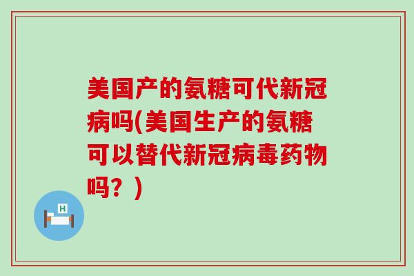 美国产的氨糖可代新冠病吗(美国生产的氨糖可以替代新冠病毒药物吗？)