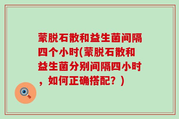 蒙脱石散和益生菌间隔四个小时(蒙脱石散和益生菌分别间隔四小时，如何正确搭配？)