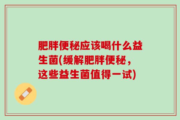 肥胖便秘应该喝什么益生菌(缓解肥胖便秘，这些益生菌值得一试)